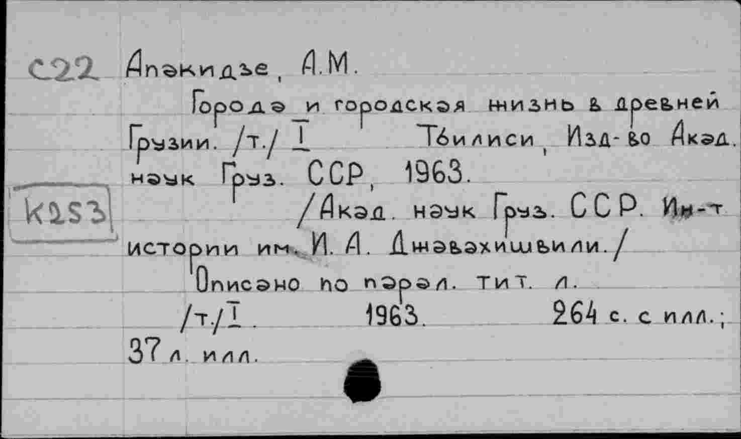 ﻿С2.2 Дпакидье , TM.
Городами городская жизнь & дреьней Грузии, /т./ 1	Тбилиси, Изд-Б.0 Дкэд.
наук Груз. ССР, 1963.
kî.S3(	/Дкэд. нэук Гзуз». ССР. Ии-'t
истории ин,И	Джэьэхисиьили./
Описано ho порал. тит. л.
/т./1 .	1963.	264 с. с илд.;
__3"7 л. илл. . ________________________ ___
